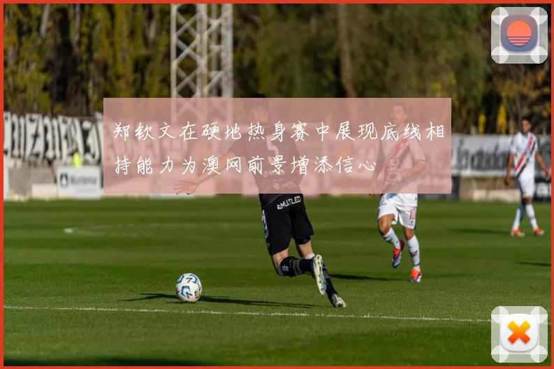 郑钦文在硬地热身赛中展现底线相持能力为澳网前景增添信心