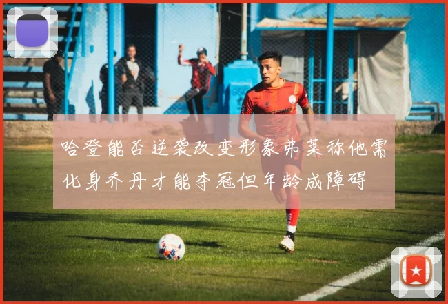 哈登能否逆袭改变形象弗莱称他需化身乔丹才能夺冠但年龄成障碍