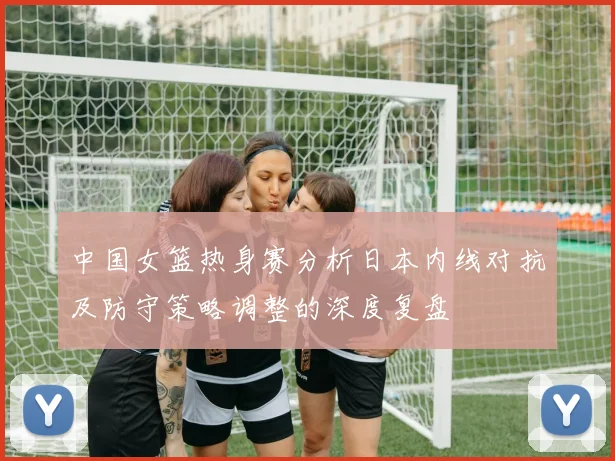 中国女篮热身赛分析日本内线对抗及防守策略调整的深度复盘