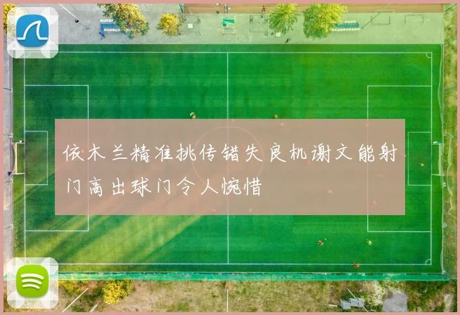 依木兰精准挑传错失良机谢文能射门高出球门令人惋惜