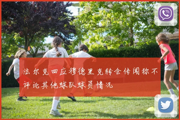 法尔克回应穆德里克转会传闻称不评论其他球队球员情况