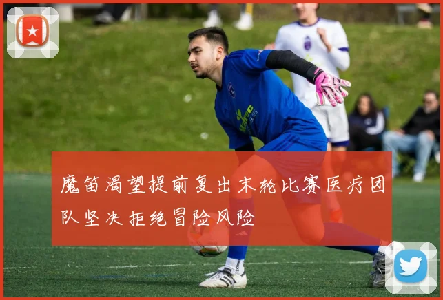 魔笛渴望提前复出末轮比赛医疗团队坚决拒绝冒险风险