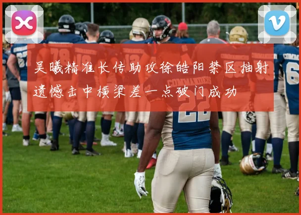 吴曦精准长传助攻徐皓阳禁区抽射遗憾击中横梁差一点破门成功