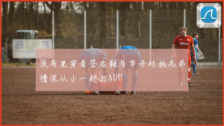 莫布里穿着签名鞋与华子对抗兄弟情深从小一起打AUU