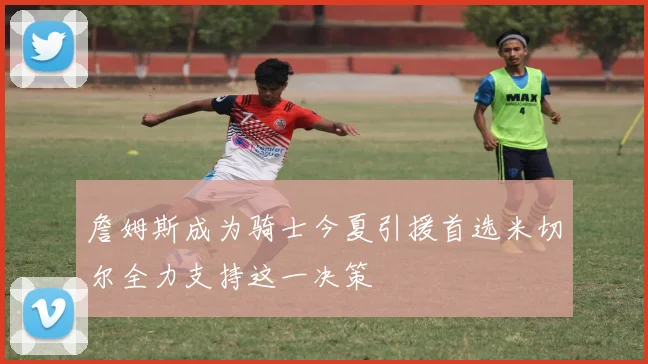 詹姆斯成为骑士今夏引援首选米切尔全力支持这一决策