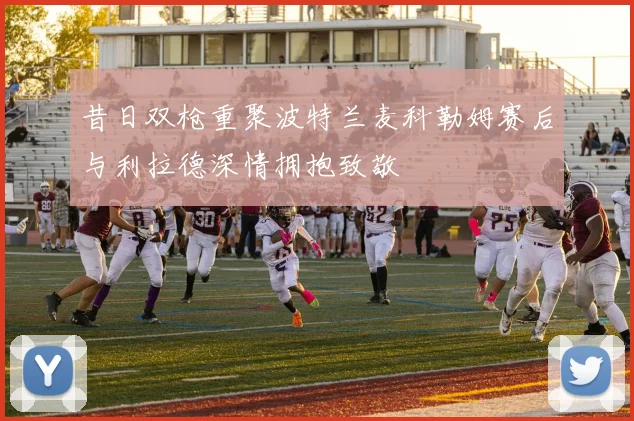 昔日双枪重聚波特兰麦科勒姆赛后与利拉德深情拥抱致敬