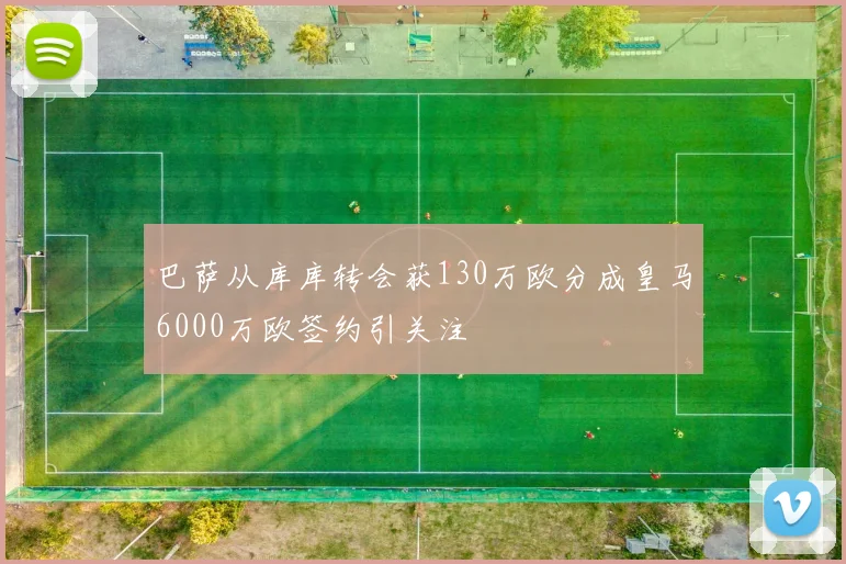 巴萨从库库转会获130万欧分成皇马6000万欧签约引关注