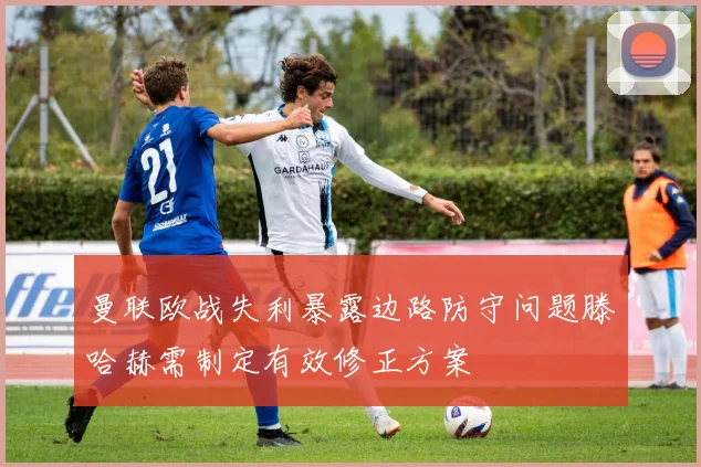 曼联欧战失利暴露边路防守问题滕哈赫需制定有效修正方案