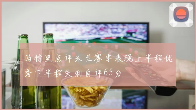 马特里点评米兰赛季表现上半程优秀下半程失利自评65分