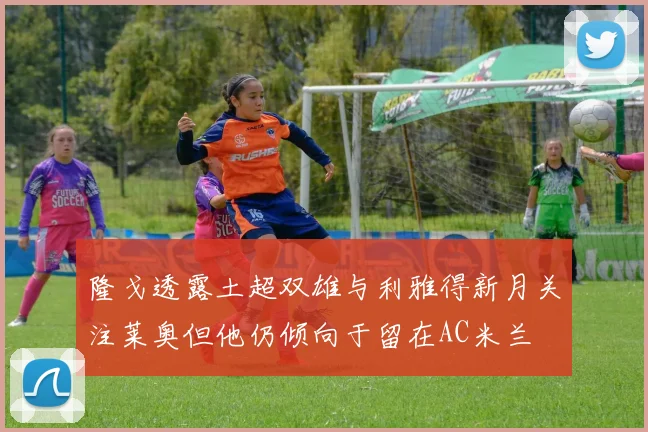 隆戈透露土超双雄与利雅得新月关注莱奥但他仍倾向于留在AC米兰
