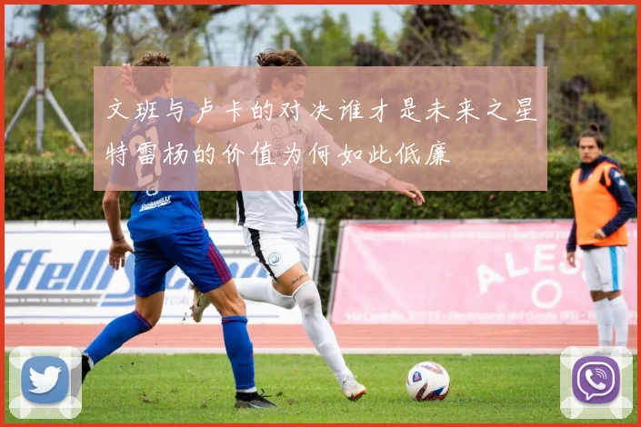 文班与卢卡的对决谁才是未来之星特雷杨的价值为何如此低廉