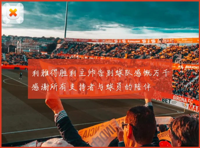 利雅得胜利主帅告别球队感慨万千感谢所有支持者与球员的陪伴
