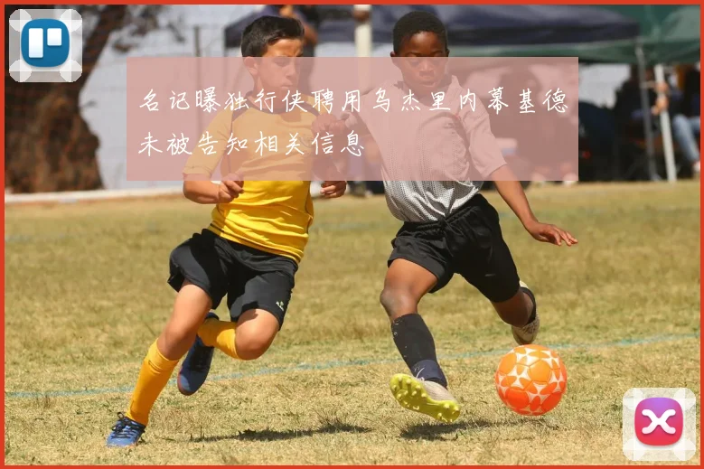 名记曝独行侠聘用乌杰里内幕基德未被告知相关信息