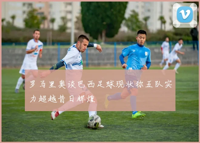 罗马里奥谈巴西足球现状称五队实力超越昔日辉煌