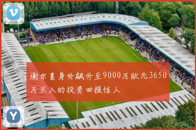 谢尔基身价飙升至9000万欧元3650万买入的投资回报惊人