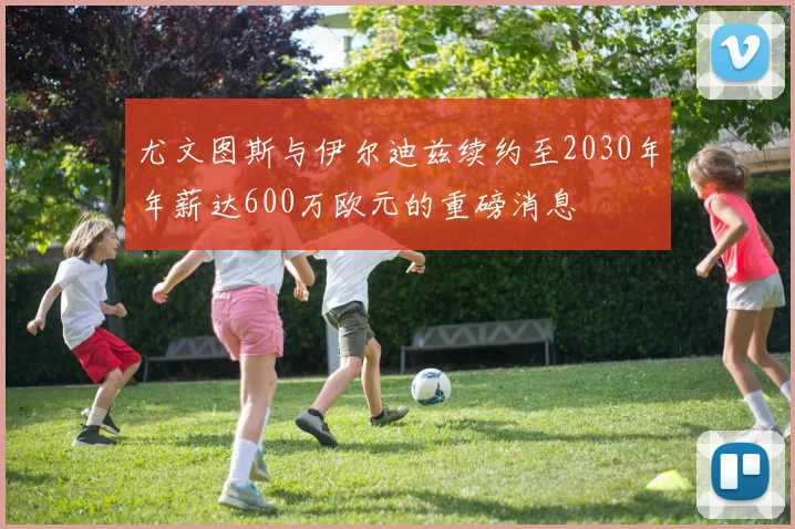 尤文图斯与伊尔迪兹续约至2030年年薪达600万欧元的重磅消息