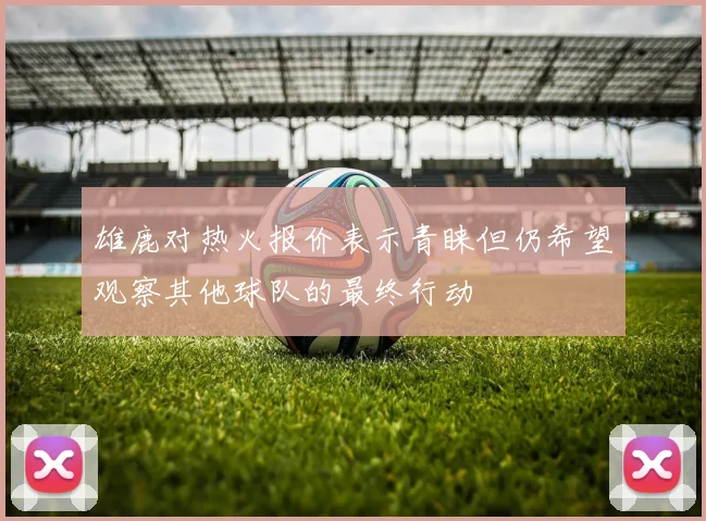 雄鹿对热火报价表示青睐但仍希望观察其他球队的最终行动
