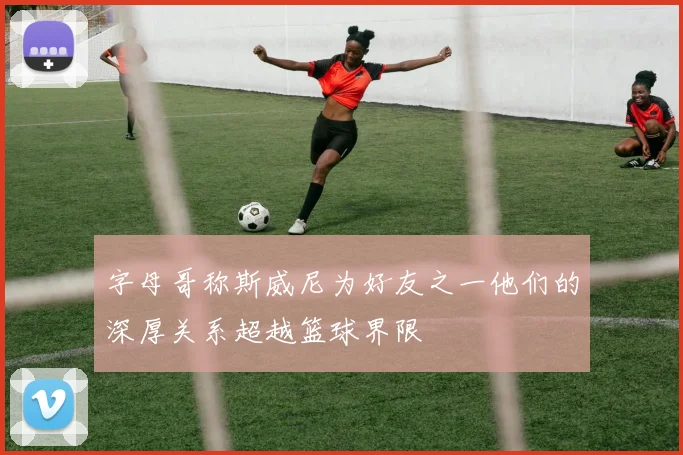 字母哥称斯威尼为好友之一他们的深厚关系超越篮球界限