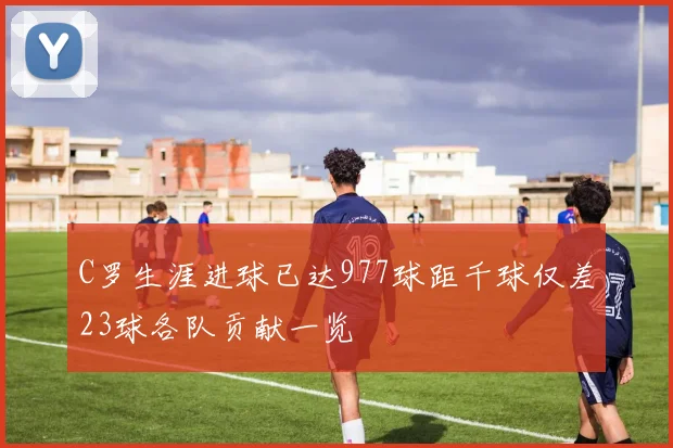 C罗生涯进球已达977球距千球仅差23球各队贡献一览