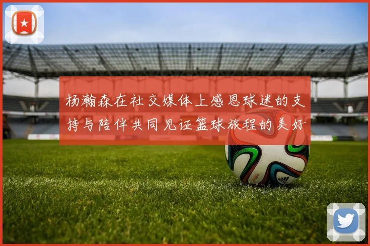 杨瀚森在社交媒体上感恩球迷的支持与陪伴共同见证篮球旅程的美好时刻