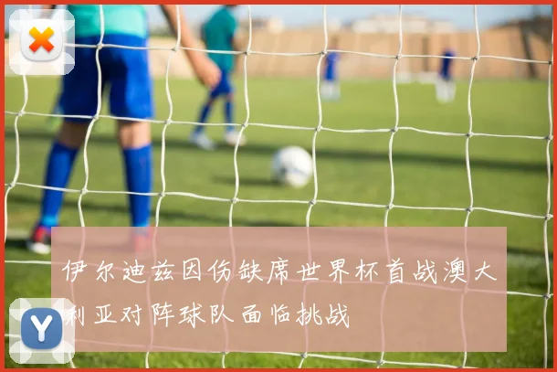 伊尔迪兹因伤缺席世界杯首战澳大利亚对阵球队面临挑战
